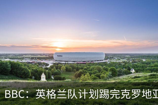 BBC：英格兰队计划踢完克罗地亚，与堪萨斯城竞技踢热身赛