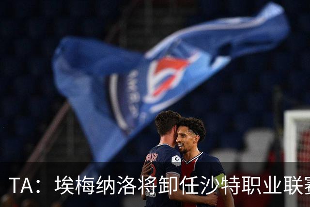 TA：埃梅纳洛将卸任沙特职业联赛首席足球执行官一职